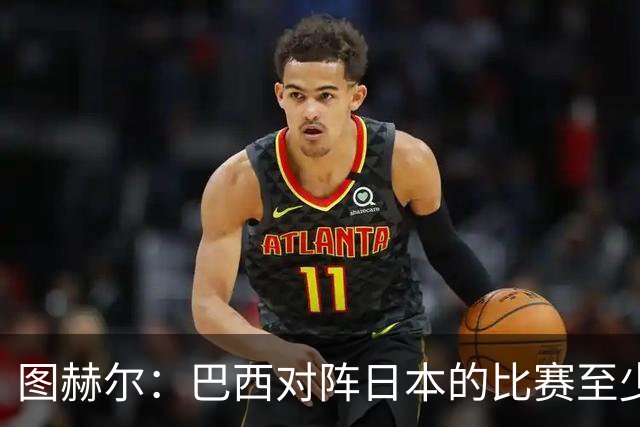 图赫尔：巴西对阵日本的比赛至少是四分之一决赛级别的