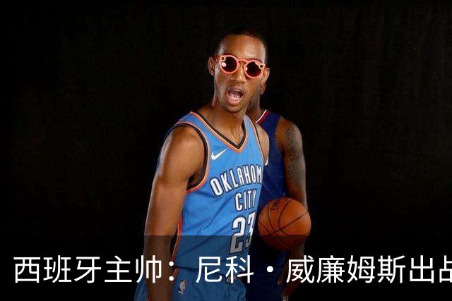 西班牙主帅：尼科·威廉姆斯出战存疑 皮诺或缺席剩余比赛