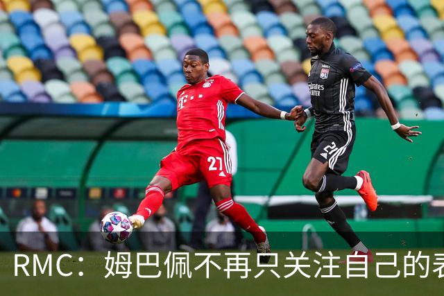 RMC：姆巴佩不再只关注自己的表现，关心队友的同时也会积极回防