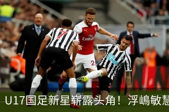 U17国足新星崭露头角！浮嶋敏慧眼识珠，首秀破门助力大胜！